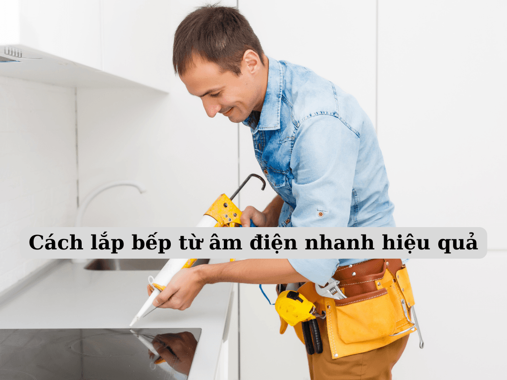 Cách lắp bếp từ âm điện cho người mới: Hướng dẫn lắp chi tiết và an toàn